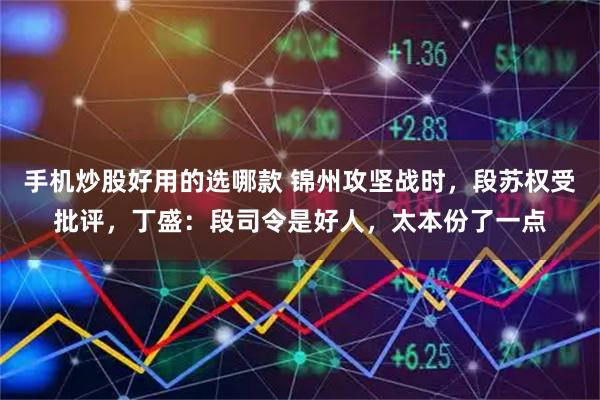 手机炒股好用的选哪款 锦州攻坚战时，段苏权受批评，丁盛：段司令是好人，太本份了一点