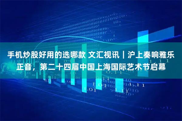 手机炒股好用的选哪款 文汇视讯｜沪上奏响雅乐正音，第二十四届中国上海国际艺术节启幕