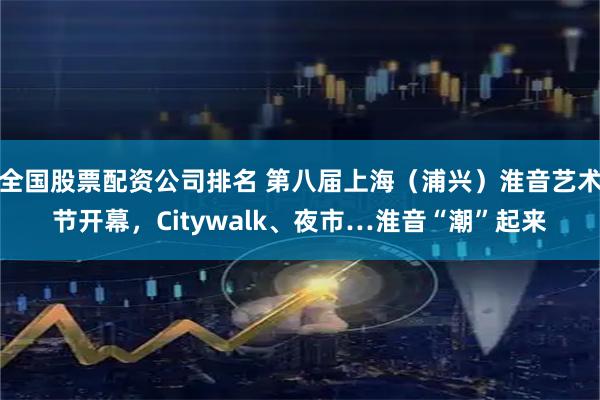 全国股票配资公司排名 第八届上海（浦兴）淮音艺术节开幕，Citywalk、夜市…淮音“潮”起来