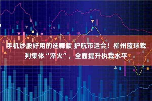 手机炒股好用的选哪款 护航市运会!柳州篮球裁判集体“淬火”,全面提升执裁水平
