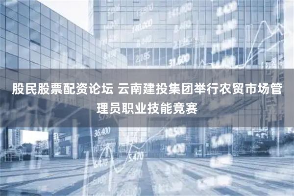 股民股票配资论坛 云南建投集团举行农贸市场管理员职业技能竞赛