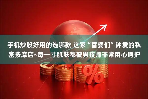 手机炒股好用的选哪款 这家“富婆们”钟爱的私密按摩店~每一寸肌肤都被男技师非常用心呵护