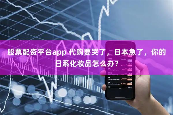 股票配资平台app 代购要哭了，日本急了，你的日系化妆品怎么办？