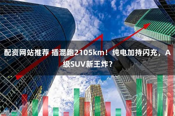 配资网站推荐 插混跑2105km！纯电加持闪充，A级SUV新王炸？