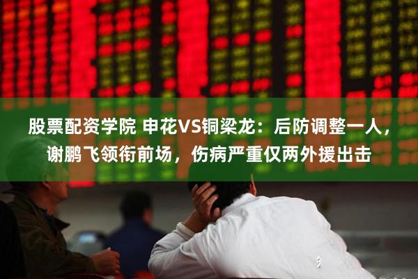 股票配资学院 申花VS铜梁龙：后防调整一人，谢鹏飞领衔前场，伤病严重仅两外援出击