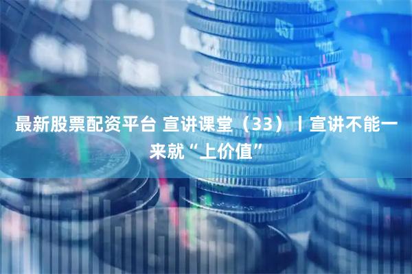 最新股票配资平台 宣讲课堂(33)丨宣讲不能一来就“上价值”