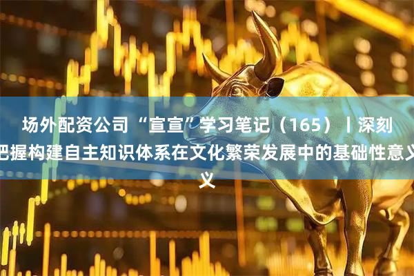 场外配资公司 “宣宣”学习笔记（165）丨深刻把握构建自主知识体系在文化繁荣发展中的基础性意义