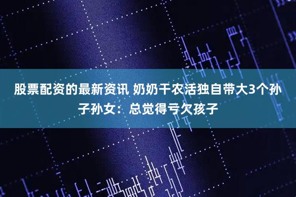 股票配资的最新资讯 奶奶干农活独自带大3个孙子孙女：总觉得亏欠孩子