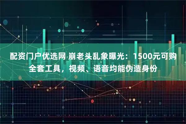 配资门户优选网 崩老头乱象曝光：1500元可购全套工具，视频、语音均能伪造身份