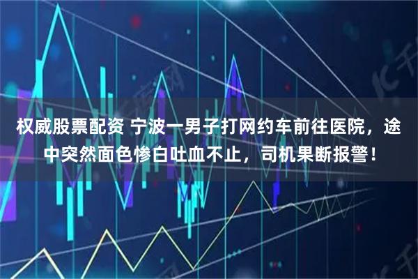 权威股票配资 宁波一男子打网约车前往医院，途中突然面色惨白吐血不止，司机果断报警！